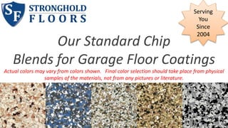 Our Standard Chip 
Serving 
You 
Since 
2004 
Blends for Garage Floor Coatings 
Actual colors may vary from colors shown. Final color selection should take place from physical 
samples of the materials, not from any pictures or literature. 
 