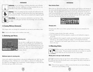 STRONGHOLD                                                                             STRONGHOLD

              Laddermen: If you can't bring a wall down then these units will allow        Army Interface Panel:
              you to go over the top. Laddermen are cheap to produce but are very
              vulnerable, so they need to be deployed quickly.                             When units are selected you will see the army interface panel appear at the bottom of
                                                                                           the screen with the units command box on the left and the unit information panel on
              Engineers: These are perhaps the most versatile and useful unit in the       the right. The unit information panel shows you the type and amount of units cur-
              game. They are required to build and man all of your siege equipment,        rently selected and allows you to select and deselect specific unit types. Left clicking
              in and out of the castle. These units are trained in the engineer's guild.   on a unit type from this panel will select only that unit type whereas right clicking
                                                                                           will remove that unit type from the current selection.
              Black Monks: These are mysterious individuals to say the least. Now
              and again they will appear and share their knowledge with you and help
              you fight.


7.0 Issuing Military Commands.                                                             Grouping units:

This chapter takes you through the commands you can issue to your military units.          Grouping units allows you to form a group of units that you can command at the
                                                                                           same time.
Note: Units in this chapter refer to military units only.
                                                                                           1) To form a group of units, first make a selection.
                                                                                           2) Next hold down the ‘Ctrl’ key and press a number on the keyboard to assign to
7.1 Gathering your Forces.                                                                    the group.
                                                                                           3)Once a group has been assigned a number, pressing that number on the keyboard
                                    Selecting units:                                         will select it. For example, pressing the number 1 on the keyboard will select
                                                                                             group 1. Pressing the same number again will take you to the groups current posi-
                                    You can select a single unit by left clicking on it.     tion on the map.
                                    To select a group of units, press and hold the left
                                    mouse button then drag the pointer to create a box
                                    around them. When you release the mouse button,
                                                                                           7.2 Marching Orders.
                                    all of the units that were within the box will now
                                    become selected.                                                         When you have a unit selected, your pointer will change to the move-
                                                                                                             ment cursor. The green pointer means that you can move to a specific
                                                                                                             spot while the red cross means the area is inaccessible.

Additional options for selecting units:                                                    Moving units to the tops of walls and towers:

Units can be added or removed from a selection by holding down the ‘Shift’ key then                 To position troops on top of your walls and defensive structures select a
left clicking on them. Multiple units can be added to a selection by holding down                   unit then when the fortify mouse cursor appears, left click to send units to
the ‘Shift’ key and dragging a box around them. Double clicking on a unit will select               that destination.
all of that unit type visible on the screen.
                                                                                           Note: If the red cross appears it is likely to mean that there are no stairs leading up
                                                                                                 to the top of your building or wall.
                                              32                                                                                        33
 