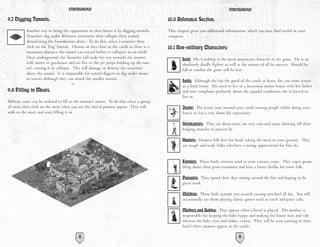STRONGHOLD                                                                               STRONGHOLD

9.7 Digging Tunnels.                                                                     10.0 Reference Section.
           Another way to bring the opposition to their knees is by digging tunnels.     This chapter gives you additional information, which you may find useful in your
           Tunnelers dig under defensive structures then collapse their tunnel,          conquest.
           demolishing the foundations above. To do this, select a tunneler then
           click on the ‘Dig’ button. Choose an area close to the castle as there is a   10.1 Non-military Characters:
           maximum distance the tunnel can extend before it collapses in on itself.
           Once underground, the Tunneler will make his way towards the nearest                  Lord: His Lordship is the most important character in the game. He is an
           wall, turret or gatehouse and set fire to the pit props holding up the tun-           absolutely deadly fighter as well as the master of all he surveys. Should he
           nel, causing it to collapse. This will damage or destroy the structure                fall in combat the game will be lost.
           above the tunnel. It is impossible for tunnel diggers to dig under moats
           or towers although they can attack the smaller turrets.                               Lady: Although she has the good of the castle at heart, she can come across
                                                                                                 as a little bossy. She used to live in a luxurious manor house with her father
9.8 Filling in Moats.                                                                            and now complains profusely about the squalid conditions she is forced to
                                                                                                 live in.
Military units can be ordered to fill in the enemies' moats. To do this select a group
of units then click on the moat when you see the shovel pointer appear. They will                Jester: The jester runs around your castle teasing people whilst doing acro-
walk to the moat and start filling it in.                                                        batics so has a very short life expectancy.

                                                                                                 Woodcutters: They cut down trees, are very vain and enjoy showing off their
                                                                                                 bulging muscles to passers by.

                                                                                                 Hunters: Hunters kill deer for food, taking the meat to your granary. They
                                                                                                 are rough and ready folks who have a strong appreciation for fine ale.


                                                                                                 Farmers: These lowly citizens tend to your various crops. They enjoy grum-
                                                                                                 bling about their poor treatment and have a bitter dislike for town folk.

                                                                                                 Peasants: They spend their days sitting around the fire and hoping to be
                                                                                                 given work.

                                                                                                 Children: These little scamps run around causing mischief all day. You will
                                                                                                 occasionally see them playing classic games such as catch and patty cake.

                                                                                                 Mothers and Babies: They appear when a hovel is placed. The mother is
                                                                                                 responsible for keeping the baby happy and making the house neat and tidy
                                                                                                 whereas the baby cries and makes a mess. They will be seen running to their
                                                                                                 hovel when enemies appear at the castle.

                                          42                                                                                      43
 