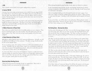 STRONGHOLD                                                                               STRONGHOLD

1. IPX                                                                                     When playing Stronghold using GameSpy Arcade, games are limited to 4 players.
This is mainly used on LAN's. No in-game configuration is required.                        To play Stronghold using GameSpy Arcade, run GameSpy Arcade directly without
                                                                                           running Stronghold or run Stronghold then select the 'GameSpy Arcade' button from
2. Internet TCP/IP                                                                         the multi-player start screen.
Use this if you wish to play on the Internet or on a LAN. If you are using TCP/IP
                                                                                           Once in GameSpy Arcade, go to the Stronghold section and create a game, if you
on a LAN, then no one needs to supply an IP address. If you are using the Internet,
                                                                                           wish to be a 'Host', or look for available games and join one of them. When everyone
then the ‘Host’ must inform the other players of his IP address (shown on host's
                                                                                           is ready, launch the game. GameSpy Arcade will minimize and Stronghold will launch
screen). The host must then start his game and the others must enter the host's IP
                                                                                           itself.
address and click on 'Join'.
                                                                                           If you are the ‘Host’, you will be taken to the multi-player ‘Waiting Room’ screen
This is probably the best way for two people to play head to head (presuming both
                                                                                           (further details below) otherwise the game will wait until it has made a connection to
people have Internet connections). One player is the 'Host' and should supply the
                                                                                           the ‘Host’ before taking you to the ‘Waiting Room’.
other player with his IP address and the other player should enter the IP address
before joining the host's game.

3. Modem Connection (2 Player Only)                                                        The Waiting Room - Choosing Your Game
First, select your modem from the list of available modems on your computer. Then,         On this screen when playing as the ‘Host’, you can select the map and game settings
if you are hosting the game, just click on 'Host'. The other player must enter the         you wish to play with. Once you are ready, you must select the 'Ready' button and
phone number of the ‘Host’ and click on 'Join' and the modem will call the host's          then wait for the ‘Host’ to launch the game. The ‘Host’ can 'Eject' any player he
computer.                                                                                  doesn't want in the game by clicking the 'X' button next to the player's name he wish-
                                                                                           es to eject.
4. Serial Connection (2 Player Only)
                                                                                           The ‘Host’ can also put people into teams of two by clicking on the number below
Both players will be asked for their serial connection information. Normally you will
                                                                                           'Team'. People with the same number are on the same team. During the game, play-
be asked for the 'COM port' of the serial port. The other settings should normally
                                                                                           ers can join and leave teams by holding 'Alt' and clicking on the troops of the player
be left on their default values.
                                                                                           he wishes to join to or leave. If you are trying to join another player, the other player
If you are joining a game, after clicking on 'Join' you will be presented with a list of   will be told that you wish to ally with him and if he holds 'Alt' and clicks on one of
sessions. Normally, only one will be shown (unless you are playing on a LAN with           your troops, you will both be placed on the same team. To leave a team, hold 'Alt'
more than one game of Stronghold being played). Select the session that you wish           and click on one of your ally's troops and you will be separated.
to join and you will be taken to the 'Waiting Room'.
                                                                                           The ‘Host’ can also select the map he wishes to play. Some of the maps may be
It is best if the 'Host' is the person with the fastest computer, as well as the fastest   'grayed out', which means that either you have too many players to play that map or
and most reliable net connection, because if there are any game-play connection prob-      one of the players doesn't have that map.
lems, it is the ‘Host’ that has to fix this. During a game, if the 'Host' loses connec-
                                                                                           There are two types of multi-player games. In the most common type, the victor is
tion to the game, another player becomes the ‘Host’.
                                                                                           the last person left alive. The other type of game is 'King of the Hill'. In this type
                                                                                           of game, the players can win by either killing the other lords as normal, or by occupy-
                                                                                           ing the keep at the center of the map until his timer reaches zero. The first person
Connecting Using GameSpy Arcade.                                                           to reach zero wins.
(Only brief instructions for GameSpy Arcade are supplied here. Please refer to             If the ‘Host’ clicks on 'Connection Options' he will have the option to set the game
GameSpy Arcade's own instructions for further details.)                                    speed. The default is 40, making this lower will slow the game down, but it may
                                            64                                                                                        65
 