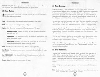 STRONGHOLD                                                                             STRONGHOLD

d) Load a save game - Load a game that you saved on a previous occasion. You can       1.4 Game Overview.
also access this from within the main game using the options menu.
                                                                                       STRONGHOLD is a castle simulator, it will teach you to design, manage and
1.3 Game Options.                                                                      defend your own medieval castle. Starting in the middle of the eleventh century, with
                                                                                       little more than wooden palisades and hills to defend yourself with, you will learn
    The game options panel can be accessed by selecting the key icon to the left of    how to build up a castle and rule its citizens. As time goes on, your castles will get
    the mini-map within the game.                                                      bigger and more sophisticated until, by the end of the campaign, you will have all the
                                                                                       knowledge you need with which to create the ultimate castle.

Save: This allows you to save your game using a file name of your choice.              You must start your initial settlement from scratch then move forward to defend that
                                                                                       which you have built. Each new settlement will need a balanced infrastructure with a
Load: From here you can load a previously saved game.                                  steady income, a healthy stock of food and resources as well as a happy population.

Options: This allows you to change the following elements of the game:                 As you progress through the game your defenses will become steadily more advanced.
                                                                                       In the early stages you will only have enough resources at your disposal to build a
        Game Play Options: This lets you change the game speed and turn the in-        simple stockade. Eventually you will have techniques with which to construct a virtu-
        game help on or off.                                                           ally impenetrable fortress.

        Video Options: This allows you to change the resolution of the game as well    There are many challenges ahead of you on the road to victory. Each territory has a
        as how fast the map scrolls.                                                   unique set of economic conditions and you will face many bloody siege engagements
                                                                                       before this chapter in history draws to a close.
        Sound Options: From here you can turn the sound on or off and adjust the
        volume levels for the music, sound effects and speech.                         Only with careful castle planning and the cunning use of military tactics will you be
                                                                                       able to ensure the safety of the kingdom. Your STRONGHOLD awaits you, good
Help: This takes you to the contents page of the in-game help facility.                luck and God speed my liege!

Quit Mission: This option quits the current mission and takes you back to the begin-   1.5 About the Manual.
ning screen.
                                                                                       This vast tome may appear a little daunting at first but luckily there is no need to
Exit STRONGHOLD - This closes STRONGHOLD and returns you back to the                   read all of it to begin playing. You may find it useful to go through the in-game
operating system.                                                                      tutorial first by selecting the tutorial shield from the start screen. Alternatively,
                                                                                       chapter 2 quick start/game basics will introduce you to all of the main concepts.
Resume Game: Selecting this returns you to the game.                                   Once you know the basics you can read through the sections you want more informa-
                                                                                       tion on.

                                                                                       'Notes' will appear now and again to give you more information on the last topic dis-
                                                                                       cussed.

                                                                                       Note: You do not have to read these bits if you don't want to, as they are only here to
                                                                                             answer frequently asked questions on the last topic.
                                           6                                                                                      7
 