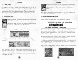 STRONGHOLD                                                                              STRONGHOLD

2.6 Setting Taxes.                                                                                  If your scribe stops smiling and your popularity rating starts being dis-
                                                                                                    played in red, you will begin to lose workers. Your popularity will be
Left clicking on your keep will bring up the tax panel, which lets you view your tax                displayed in red if it is below 50 and displayed in green if it is 50 or
details and change your tax rate. You can set your taxes to anything from a generous                higher.
bribe all the way up to a downright cruel tax by moving the slide bar left or right.
Increasing your tax rate above the default setting of 'no taxes' will have a negative
effect on your popularity and reducing taxes to hand out bribe money will have a        Tip: Listen for announcements from your advisor. He will let you know if you are
positive effect.                                                                             running into any problems.

2.7 Popularity in Brief.                                                                2.8 Gathering Food and Resources.

             The scribe holding up an open book allows you to see critical informa-     Running along the bottom left of the screen you will notice six shields.
             tion at a glance.

             The expression on his face reflects your popularity and he will also let
             you know what he thinks about some of your actions!



Left clicking on the report book will bring up the reports panel.                       These are the building category buttons, which change the type of buildings displayed
                                                                                        on the building selection scroll above them. Moving your mouse pointer over these
                                                                                        shields will highlight them and bring up a brief description of the button above the
                                                                                        building selection scroll.

                                                                                        Tip: If you can't work out the function of any of the icons in the game, move your
                                                                                             mouse pointer over the icon and it's description will appear.
Left clicking on the ‘Popularity’ button will show all information regarding your
popularity.                                                                             The most basic resource in the game is wood, as it is required in the construction of
                                                                                        almost every building. Left clicking on the shield with the picture of a hammer will
                                                                                        select the ‘Industry Buildings’ category.

                                                                                        When you place a woodcutter's hut on the map a peasant will turn into a woodcutter
                                                                                        and get to work cutting down trees.

At the bottom of the panel, after the words 'In the coming month' you will see the
overall effects of your actions on castle popularity for the coming month. Making
changes to your tax rate and rationing are the two main ways of manipulating your
popularity. Ensure your popularity rating remains above 50, otherwise people will
begin leaving your castle.

                                          16                                                                                      17
 