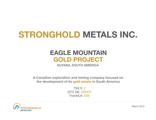 STRONGHOLD METALS INC.

            EAGLE MOUNTAIN
             GOLD PROJECT
                GUYANA, SOUTH AMERICA


  A Canadian exploration and mining company focused on
    the development of its gold assets in South America 
                           TSX.V: Z
                       OTC QX: SDMTF
                        Frankfurt: E9X


                                                            March 2012
 