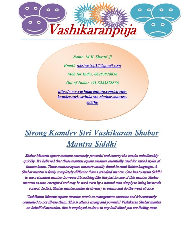 Name: M.K. Shastri Ji
Email: mkshastriji12@gmail.com
Mob for India: 08283878836
Out of India: +91-8283878836
http://www.vashikaranpuja.com/strong-
kamdev-stri-vashikaran-shabar-mantra-
siddhi/
Vashikaranpuja
Strong Kamdev Stri Vashikaran Shabar
Mantra Siddhi
Shabar Mantras square measure extremely powerful and convey the results unbelievably
quickly. It’s believed that these mantras square measure essentially used for varied styles of
human issues. These mantras square measure usually found in rural Indian languages. A
Shabar mantra is fairly completely different from a standard mantra. One has to attain Siddhi
to use a standard mantra; however it's nothing like this just in case of this mantra. Shabar
mantras as auto-energized and may be used even by a normal man simply to bring his needs
correct. In fact, Shabar mantra makes its divinity to return and do the work at once.
Vashikaran Mantras square measure won’t to management someone and it's extremely
counseled to not ill-use them. This is often a strong and powerful Vashikaran Shabar mantra
on behalf of attraction, that is employed to draw in any individual you are feeling most
 