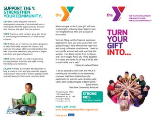 SUPPORT THE Y.
STRENGTHEN
YOUR COMMUNITY.
$50 Lets a child enjoy the character
development programs of recreational sports,
which gives them the opportunity to discover          When you give to the Y, your gift will have


                                                                                                          TURN
who they are and what they can achieve.               a meaningful, enduring impact right in your
                                                      own neighborhood. Here are a couple of
$100 Teaches a child to learn, grow and thrive        our stories:

                                                                                                          YOUR
in a nurturing environment at a Y afterschool
program.                                              “As I am filling out this financial assistance


                                                                                                          GIFT
$250 Allows an at-risk teen to attend programs        application I want you to be aware that I am
to help them make smarter life choices; and           going through a very difficult time right now


                                                                                                          INTO...
cultivate the values, skills and relationships that   and trying to finalize a bad divorce. I need to
lead to positive behaviors, the pursuit of higher     turn my life around, and need your help this
education and goal achievement.                       summer. I am being evicted from my house,
                                                      and I am trying to find a job. If my daughter
$500 Sends a youth to camp to experience              is in camp, and cared for all day, I will be able
exciting outdoor activities and make lasting          to work while she is safe.”
friendships and memories.
                                                                            - Camp Arrowhead Parent
$1,000 Provides a counselor the resources to
help a family in crisis and give them the support     “I am so pleased to work with the YMCA in
and guidance they need to achieve greater health      reaching out to families in our community
and well-being for their spirit, mind and body.       to ensure that their children have the
                                                      opportunity to learn to swim, develop water
                                                      safety skills and participate in team sports.”
                                                                                        - David Prown,
                                                                      Red Bank Community Advocate
                                                      The Community YMCA
                                                      113 Tindall Road
                                                      Middletown, NJ 07748
                                                      P 732 671 5505
                                                      F 732 671-5517

                                                      Make a gift today!
                                                      www.TheCommunityYMCA.org/donate

                                                      Find us on
 
