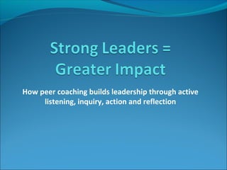 How peer coaching builds leadership through active
listening, inquiry, action and reflection

 