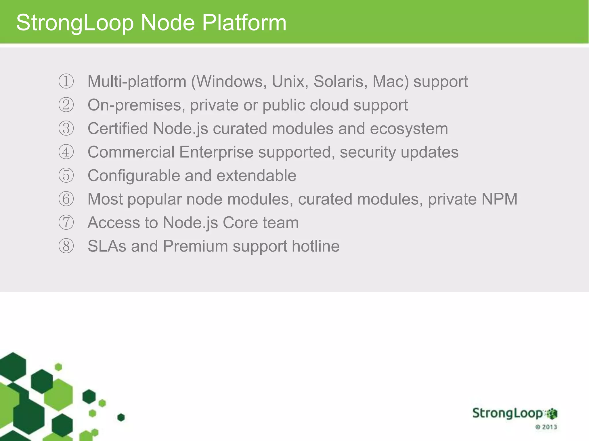 StrongLoop Node Platform
① Multi-platform (Windows, Unix, Solaris, Mac) support
② On-premises, private or public cloud support
③ Certified Node.js curated modules and ecosystem
④ Commercial Enterprise supported, security updates
⑤ Configurable and extendable
⑥ Most popular node modules, curated modules, private NPM
⑦ Access to Node.js Core team
⑧ SLAs and Premium support hotline
 