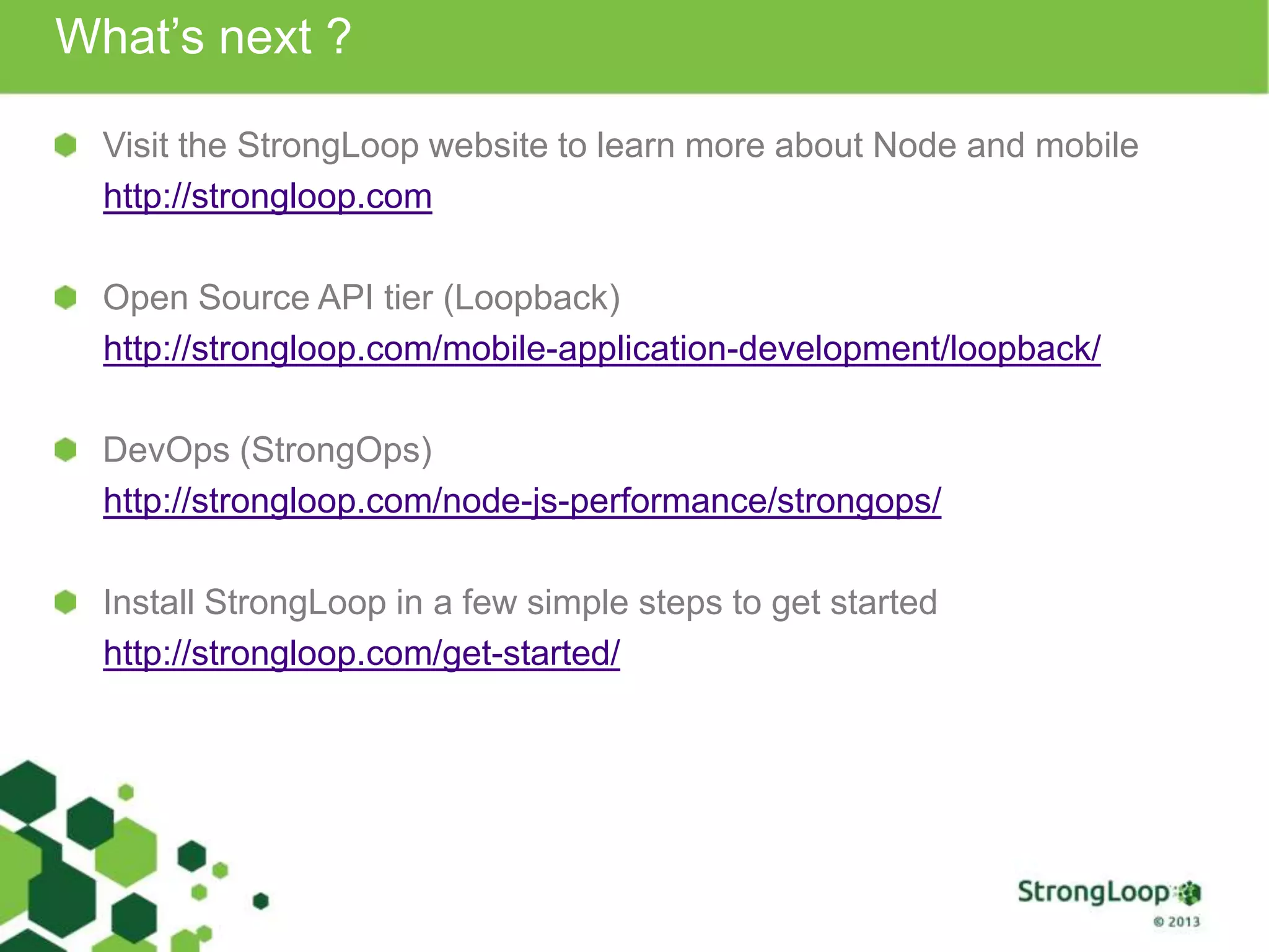 What’s next ?
Visit the StrongLoop website to learn more about Node and mobile
http://strongloop.com
Open Source API tier (Loopback)
http://strongloop.com/mobile-application-development/loopback/
DevOps (StrongOps)
http://strongloop.com/node-js-performance/strongops/
Install StrongLoop in a few simple steps to get started
http://strongloop.com/get-started/
 