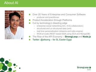 About Al
Over 20 Years of Enterprise and Consumer Software
– producer and practitioner
Product Acceleration through Platforms
Cut by technology’s bleeding edge
– enterprise social networking (km, ml & collaboration)
– structured and un-structured data (xml)
– real time personalization (streams and rules engine)
– WOA at scale (REST based SOA using SCA and MongoDB)
The Rise of the API Economy – StrongLoop and Node.js
Twitter: @altsang – for SL Easter Eggs
 
