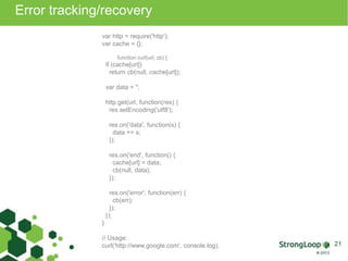 Error tracking/recovery 
var http = require('http'); 
var cache = {}; 
function curl(url, cb) { 
if (cache[url]) 
return cb(null, cache[url]); 
var data = ''; 
http.get(url, function(res) { 
res.setEncoding('utf8'); 
res.on('data', function(s) { 
data += s; 
}); 
res.on('end', function() { 
cache[url] = data; 
cb(null, data); 
}); 
res.on('error', function(err) { 
cb(err); 
}); 
}); 
} 
// Usage: 
curl('http://www.google.com', console.log); 21 
 