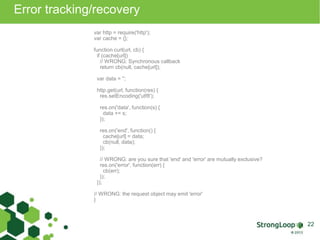 Error tracking/recovery 
var http = require('http'); 
var cache = {}; 
function curl(url, cb) { 
if (cache[url]) 
// WRONG: Synchronous callback 
return cb(null, cache[url]); 
var data = ''; 
http.get(url, function(res) { 
res.setEncoding('utf8'); 
res.on('data', function(s) { 
data += s; 
}); 
res.on('end', function() { 
cache[url] = data; 
cb(null, data); 
}); 
// WRONG: are you sure that 'end' and 'error' are mutually exclusive? 
res.on('error', function(err) { 
cb(err); 
}); 
}); 
// WRONG: the request object may emit 'error' 
} 
22 
 