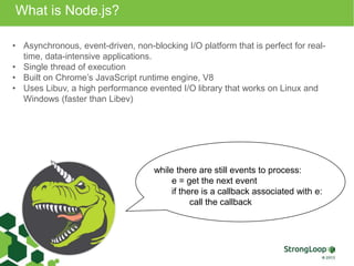 What is Node.js? 
• Asynchronous, event-driven, non-blocking I/O platform that is perfect for real-time, 
data-intensive applications. 
• Single thread of execution 
• Built on Chrome’s JavaScript runtime engine, V8 
• Uses Libuv, a high performance evented I/O library that works on Linux and 
Windows (faster than Libev) 
while there are still events to process: 
e = get the next event 
if there is a callback associated with e: 
call the callback 
 