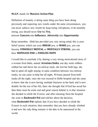 M.A.P. stands for Massive Action Plan
Definition of insanity is doing same thing you have been doing
previously and expecting new results under the same circumstances, you
can never achieve new results by keep trying old options, to be mentally
strong, you should never Cry but Try,
convert Concern into Influence, Adversity into Opportunity
Keep remember, Allah has provided you very strong mind, this is your
belief system which can even BREAK you, or MAKE you, you can
become STRONGLY MENTAL or MENTALLY STRONG, you can
have HOPELESS END or ENDLESS HOPE
I would like to conclude it by sharing a very strong motivational story of
a woman from India, named Arunima Sinha, one day some robbers
robbed her and throw her on railway track, she lost her both legs, she
had to spent all night staying in same condition between two railway
tracks, no one came to help her all night, 49 trains passed from both
tracks all the night, once she was rescued in Delhi hospital and she came
to know that she is now having multiple fractures in her back and is now
disable for the rest of her life, there she thought that if God has saved her
then there must be some real and great reason behind it, in that situation
she decided to climb the Everest, and after releasing from the hospital
she went to Bachendri Pal and told her about the decision,
what Bachendri Pal replied, that if you have decided to climb the
Everest in such situation, then remember that you have already climbed
it and now the only thing remains is the date to be announced to the
world.
 