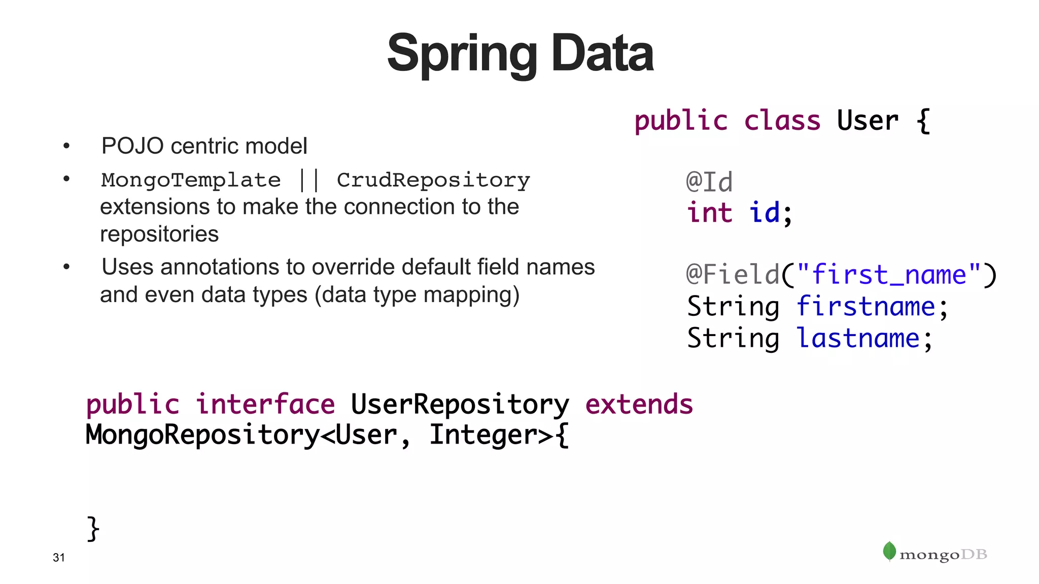 31
Spring Data
•  POJO centric model
•  MongoTemplate || CrudRepository
extensions to make the connection to the
repositories
•  Uses annotations to override default field names
and even data types (data type mapping)
public interface UserRepository extends
MongoRepository<User, Integer>{	
		
	 		
}	
public class User {	
	
	@Id	
	int id;	
		
	@Field("first_name")	
	String firstname;	
	String lastname;
 