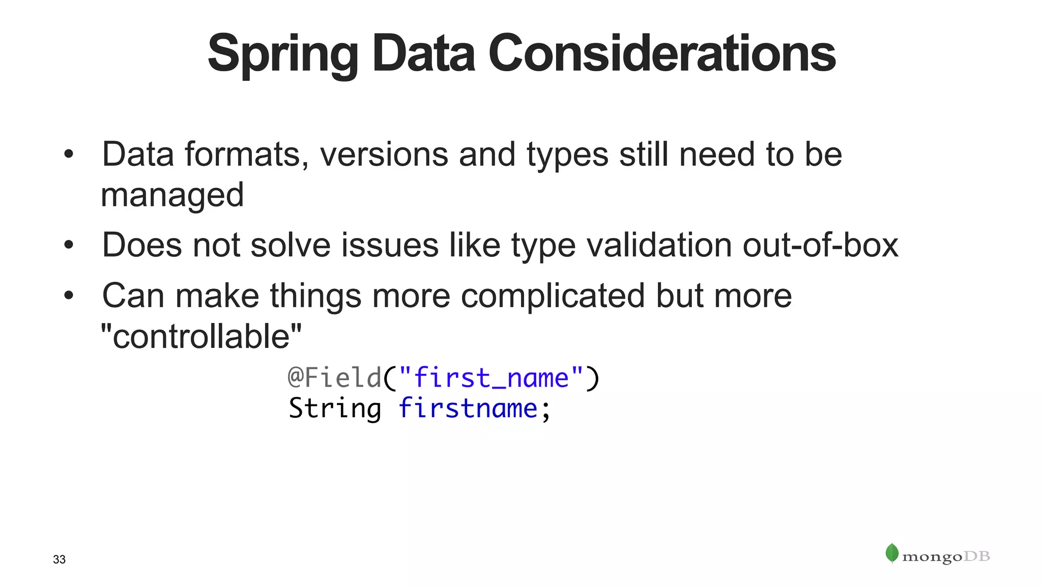 33
Spring Data Considerations
•  Data formats, versions and types still need to be
managed
•  Does not solve issues like type validation out-of-box
•  Can make things more complicated but more
"controllable"
	@Field("first_name")	
	String firstname;
 