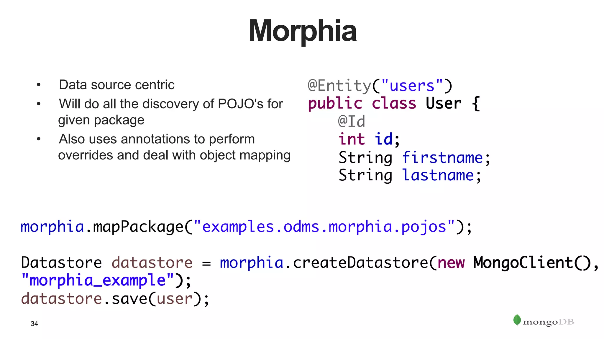 34
Morphia
•  Data source centric
•  Will do all the discovery of POJO's for
given package
•  Also uses annotations to perform
overrides and deal with object mapping
@Entity("users")	
public class User {	
	@Id	
	int id;	
	String firstname;	
	String lastname;
morphia.mapPackage("examples.odms.morphia.pojos");	
	 		
Datastore datastore = morphia.createDatastore(new MongoClient(),
"morphia_example");	
datastore.save(user);
 