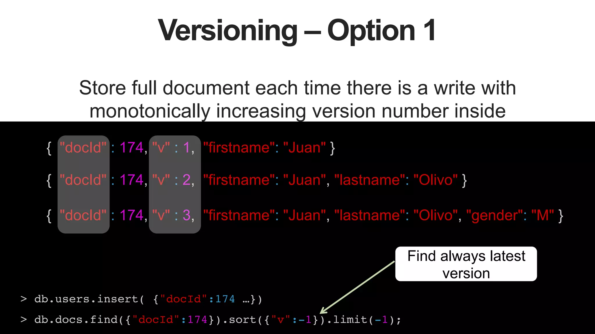 40
Versioning – Option 1
Store full document each time there is a write with
monotonically increasing version number inside
{ "docId" : 174, "v" : 1, "firstname": "Juan" }
{ "docId" : 174, "v" : 2, "firstname": "Juan", "lastname": "Olivo" }
{ "docId" : 174, "v" : 3, "firstname": "Juan", "lastname": "Olivo", "gender": "M" }
> db.users.insert( {"docId":174 …})!
> db.docs.find({"docId":174}).sort({"v":-1}).limit(-1);!
Find always latest
version
 