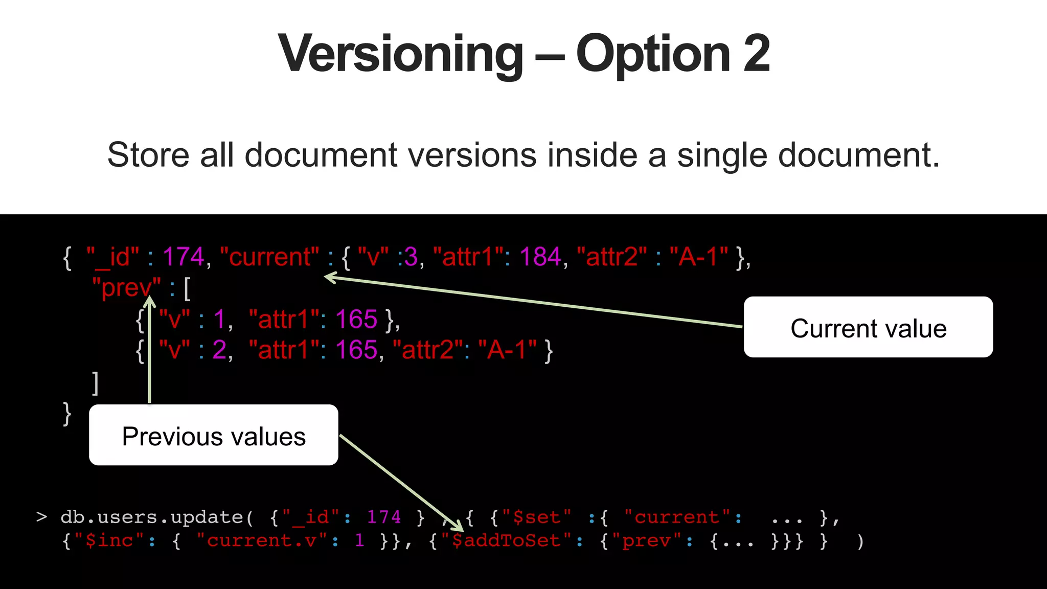 41
Versioning – Option 2
Store all document versions inside a single document.
> db.users.update( {"_id": 174 } , { {"$set" :{ "current": ... }, !
{"$inc": { "current.v": 1 }}, {"$addToSet": {"prev": {... }}} } )!
!
Current value
{ "_id" : 174, "current" : { "v" :3, "attr1": 184, "attr2" : "A-1" },
"prev" : [
{ "v" : 1, "attr1": 165 },
{ "v" : 2, "attr1": 165, "attr2": "A-1" }
]
}
Previous values
 