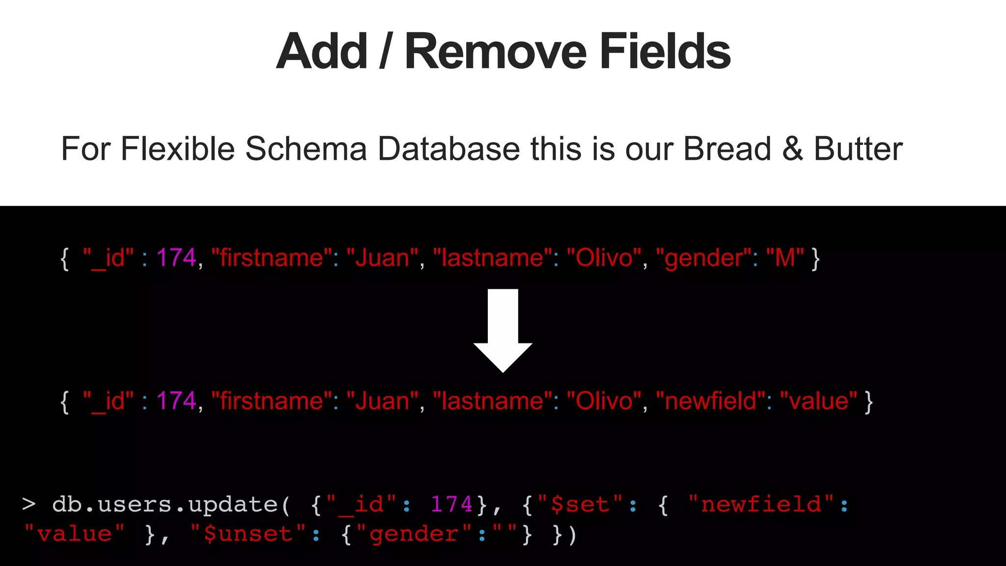 46
Add / Remove Fields
For Flexible Schema Database this is our Bread & Butter
{ "_id" : 174, "firstname": "Juan", "lastname": "Olivo", "gender": "M" }
{ "_id" : 174, "firstname": "Juan", "lastname": "Olivo", "newfield": "value" }
> db.users.update( {"_id": 174}, {"$set": { "newfield":
"value" }, "$unset": {"gender":""} })!
 
