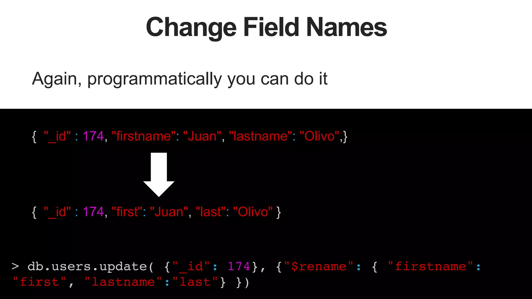 47
Change Field Names
Again, programmatically you can do it
{ "_id" : 174, "firstname": "Juan", "lastname": "Olivo",}
{ "_id" : 174, "first": "Juan", "last": "Olivo" }
> db.users.update( {"_id": 174}, {"$rename": { "firstname":
"first", "lastname":"last"} })!
 