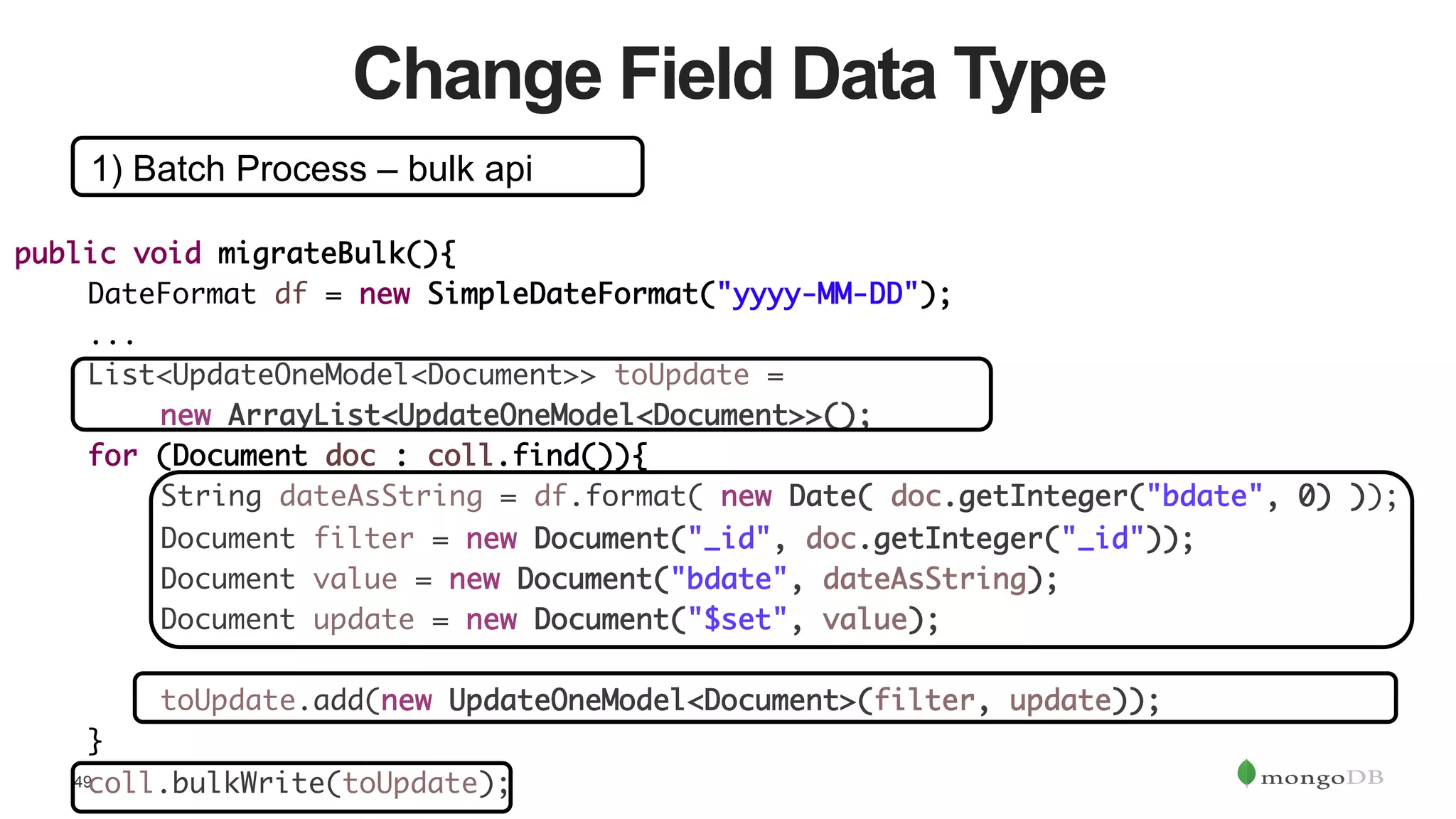 49
Change Field Data Type
1) Batch Process – bulk api
public void migrateBulk(){	
	DateFormat df = new SimpleDateFormat("yyyy-MM-DD");	
	...	
	List<UpdateOneModel<Document>> toUpdate = 	
	 	new ArrayList<UpdateOneModel<Document>>();	
	for (Document doc : coll.find()){	
	 	String dateAsString = df.format( new Date( doc.getInteger("bdate", 0) ));	
	 	Document filter = new Document("_id", doc.getInteger("_id"));	
	 	Document value = new Document("bdate", dateAsString);	
	 	Document update = new Document("$set", value);	
	 	 		
	 	toUpdate.add(new UpdateOneModel<Document>(filter, update));	
	}	
	coll.bulkWrite(toUpdate);	
 