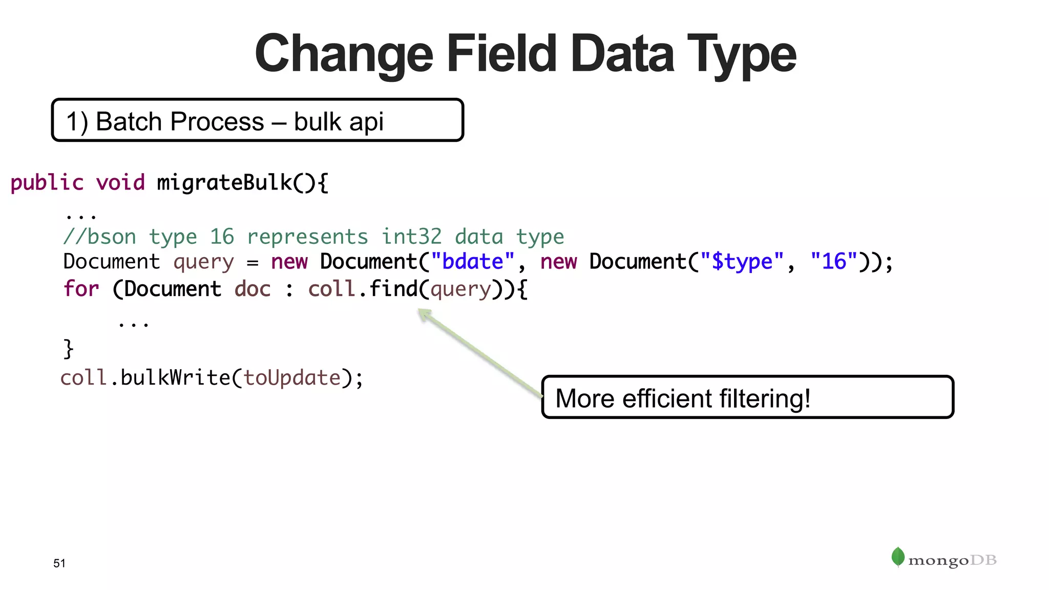 51
Change Field Data Type
1) Batch Process – bulk api
public void migrateBulk(){	
	...	
	//bson type 16 represents int32 data type	
	Document query = new Document("bdate", new Document("$type", "16"));	
	for (Document doc : coll.find(query)){	
	 	... 	 	 		
	}	
coll.bulkWrite(toUpdate);	
More efficient filtering!
 