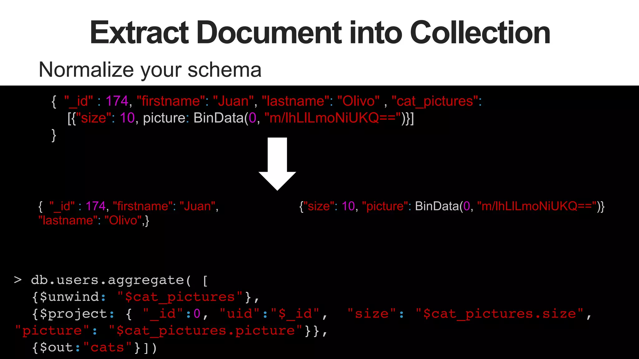 52
Extract Document into Collection
Normalize your schema
{"size": 10, picture: BinData("0x133334299399299432")}
{ "_id" : 174, "firstname": "Juan",
"lastname": "Olivo",}
> db.users.aggregate( [ !
{$unwind: "$cat_pictures"},!
{$project: { "_id":0, "uid":"$_id", "size": "$cat_pictures.size",
"picture": "$cat_pictures.picture"}}, !
{$out:"cats"}])!
{ "_id" : 174, "firstname": "Juan", "lastname": "Olivo" , "cat_pictures":
[{"size": 10, picture: BinData(0, "m/lhLlLmoNiUKQ==")}]
}
{"size": 10, "picture": BinData(0, "m/lhLlLmoNiUKQ==")}
 