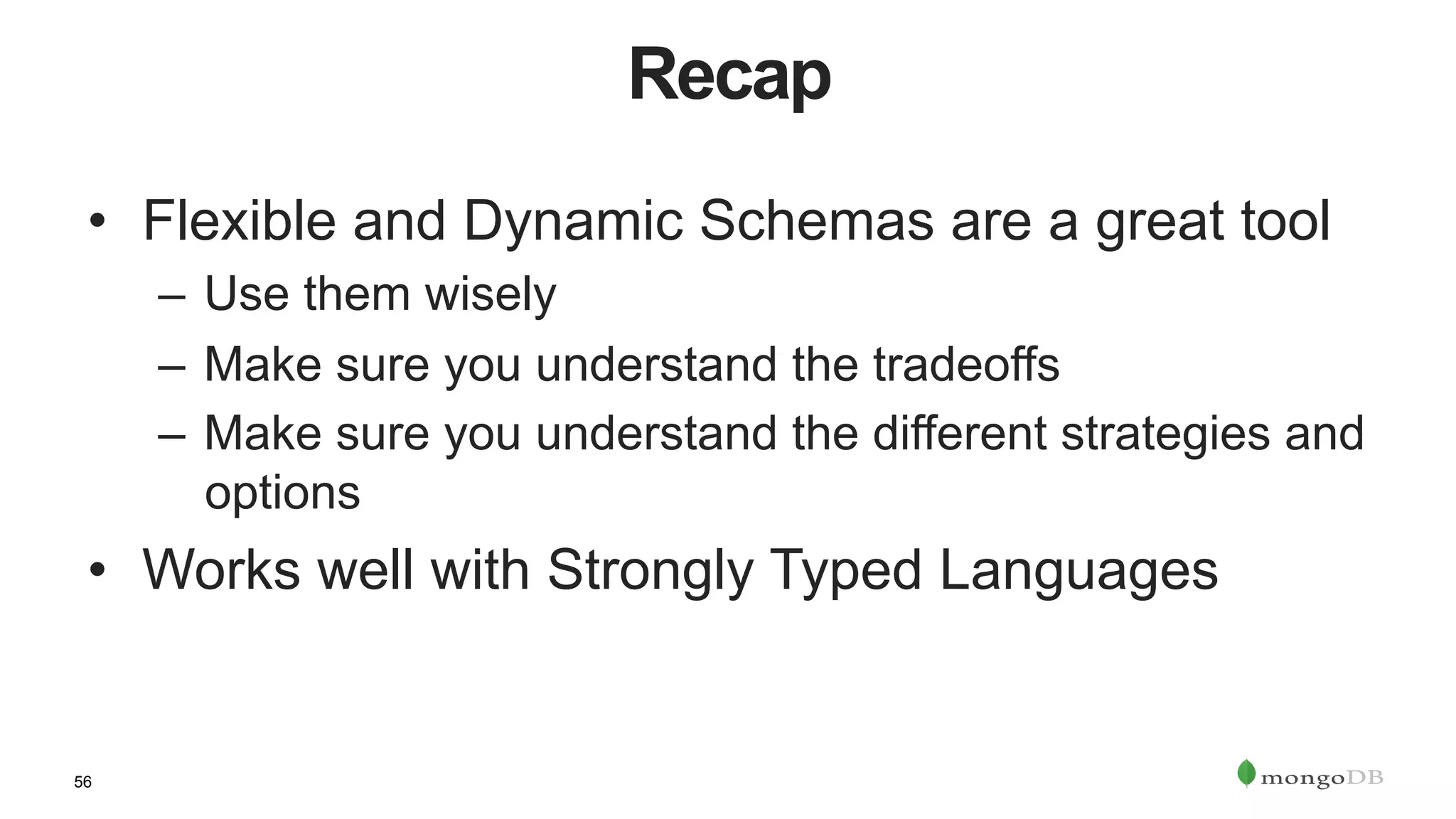 56
Recap
•  Flexible and Dynamic Schemas are a great tool
–  Use them wisely
–  Make sure you understand the tradeoffs
–  Make sure you understand the different strategies and
options
•  Works well with Strongly Typed Languages
 