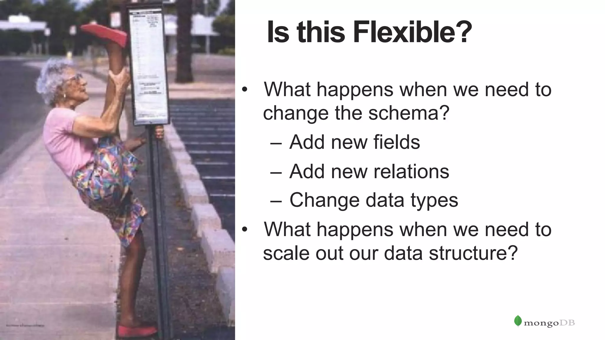 9
Is this Flexible?
•  What happens when we need to
change the schema?
–  Add new fields
–  Add new relations
–  Change data types
•  What happens when we need to
scale out our data structure?
 