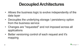 28
Decoupled Architectures
•  Allows the business logic to evolve independently of the
data layer
•  Decouples the underlying storage / persistency option
from the business service
•  Changes are "requested" and not imposed across all
applications
•  Better versioning control of each request and it's
mapping
 