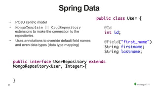 31
Spring Data
•  POJO centric model
•  MongoTemplate || CrudRepository
extensions to make the connection to the
repositories
•  Uses annotations to override default field names
and even data types (data type mapping)
public interface UserRepository extends
MongoRepository<User, Integer>{	
		
	 		
}	
public class User {	
	
	@Id	
	int id;	
		
	@Field("first_name")	
	String firstname;	
	String lastname;
 
