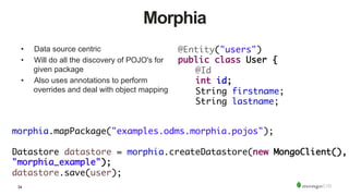34
Morphia
•  Data source centric
•  Will do all the discovery of POJO's for
given package
•  Also uses annotations to perform
overrides and deal with object mapping
@Entity("users")	
public class User {	
	@Id	
	int id;	
	String firstname;	
	String lastname;
morphia.mapPackage("examples.odms.morphia.pojos");	
	 		
Datastore datastore = morphia.createDatastore(new MongoClient(),
"morphia_example");	
datastore.save(user);
 