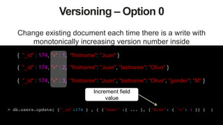 39
Versioning – Option 0
Change existing document each time there is a write with
monotonically increasing version number inside
{ "_id" : 174, "v" : 1, "firstname": "Juan" }
{ "_id" : 174, "v" : 2, "firstname": "Juan", "lastname": "Olivo" }
{ "_id" : 174, "v" : 3, "firstname": "Juan", "lastname": "Olivo", "gender": "M" }
> db.users.update( {"_id":174 } , { {"$set" :{ ... }, {"$inc": { "v": 1 }} } )!
Increment field
value
 