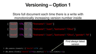 40
Versioning – Option 1
Store full document each time there is a write with
monotonically increasing version number inside
{ "docId" : 174, "v" : 1, "firstname": "Juan" }
{ "docId" : 174, "v" : 2, "firstname": "Juan", "lastname": "Olivo" }
{ "docId" : 174, "v" : 3, "firstname": "Juan", "lastname": "Olivo", "gender": "M" }
> db.users.insert( {"docId":174 …})!
> db.docs.find({"docId":174}).sort({"v":-1}).limit(-1);!
Find always latest
version
 
