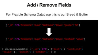 46
Add / Remove Fields
For Flexible Schema Database this is our Bread & Butter
{ "_id" : 174, "firstname": "Juan", "lastname": "Olivo", "gender": "M" }
{ "_id" : 174, "firstname": "Juan", "lastname": "Olivo", "newfield": "value" }
> db.users.update( {"_id": 174}, {"$set": { "newfield":
"value" }, "$unset": {"gender":""} })!
 