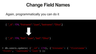 47
Change Field Names
Again, programmatically you can do it
{ "_id" : 174, "firstname": "Juan", "lastname": "Olivo",}
{ "_id" : 174, "first": "Juan", "last": "Olivo" }
> db.users.update( {"_id": 174}, {"$rename": { "firstname":
"first", "lastname":"last"} })!
 