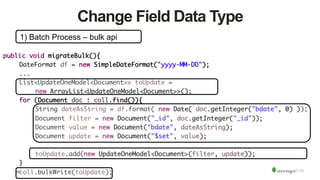 49
Change Field Data Type
1) Batch Process – bulk api
public void migrateBulk(){	
	DateFormat df = new SimpleDateFormat("yyyy-MM-DD");	
	...	
	List<UpdateOneModel<Document>> toUpdate = 	
	 	new ArrayList<UpdateOneModel<Document>>();	
	for (Document doc : coll.find()){	
	 	String dateAsString = df.format( new Date( doc.getInteger("bdate", 0) ));	
	 	Document filter = new Document("_id", doc.getInteger("_id"));	
	 	Document value = new Document("bdate", dateAsString);	
	 	Document update = new Document("$set", value);	
	 	 		
	 	toUpdate.add(new UpdateOneModel<Document>(filter, update));	
	}	
	coll.bulkWrite(toUpdate);	
 