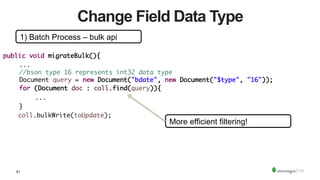 51
Change Field Data Type
1) Batch Process – bulk api
public void migrateBulk(){	
	...	
	//bson type 16 represents int32 data type	
	Document query = new Document("bdate", new Document("$type", "16"));	
	for (Document doc : coll.find(query)){	
	 	... 	 	 		
	}	
coll.bulkWrite(toUpdate);	
More efficient filtering!
 