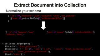 52
Extract Document into Collection
Normalize your schema
{"size": 10, picture: BinData("0x133334299399299432")}
{ "_id" : 174, "firstname": "Juan",
"lastname": "Olivo",}
> db.users.aggregate( [ !
{$unwind: "$cat_pictures"},!
{$project: { "_id":0, "uid":"$_id", "size": "$cat_pictures.size",
"picture": "$cat_pictures.picture"}}, !
{$out:"cats"}])!
{ "_id" : 174, "firstname": "Juan", "lastname": "Olivo" , "cat_pictures":
[{"size": 10, picture: BinData(0, "m/lhLlLmoNiUKQ==")}]
}
{"size": 10, "picture": BinData(0, "m/lhLlLmoNiUKQ==")}
 