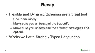 56
Recap
•  Flexible and Dynamic Schemas are a great tool
–  Use them wisely
–  Make sure you understand the tradeoffs
–  Make sure you understand the different strategies and
options
•  Works well with Strongly Typed Languages
 