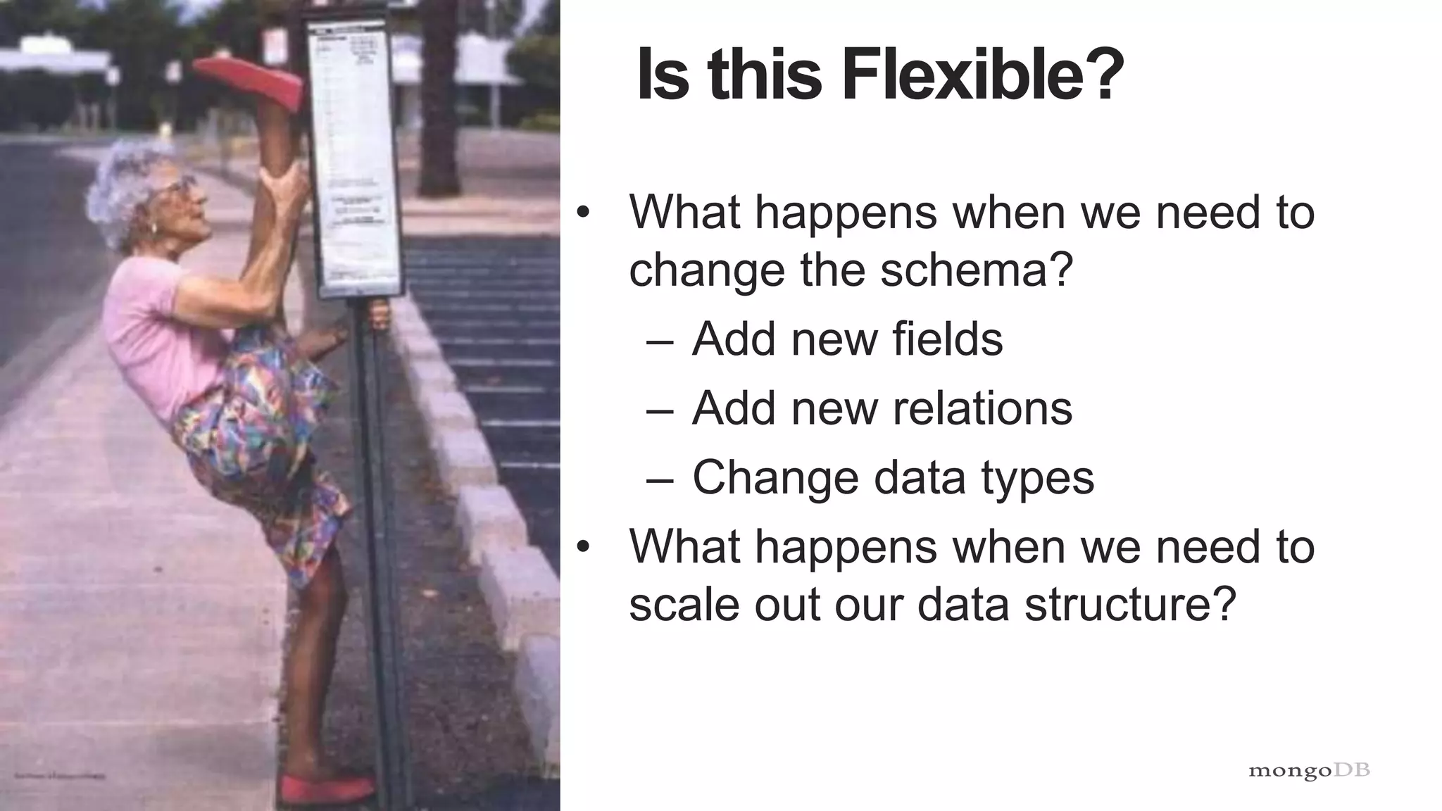 10
Is this Flexible?
• What happens when we need to
change the schema?
– Add new fields
– Add new relations
– Change data types
• What happens when we need to
scale out our data structure?
 