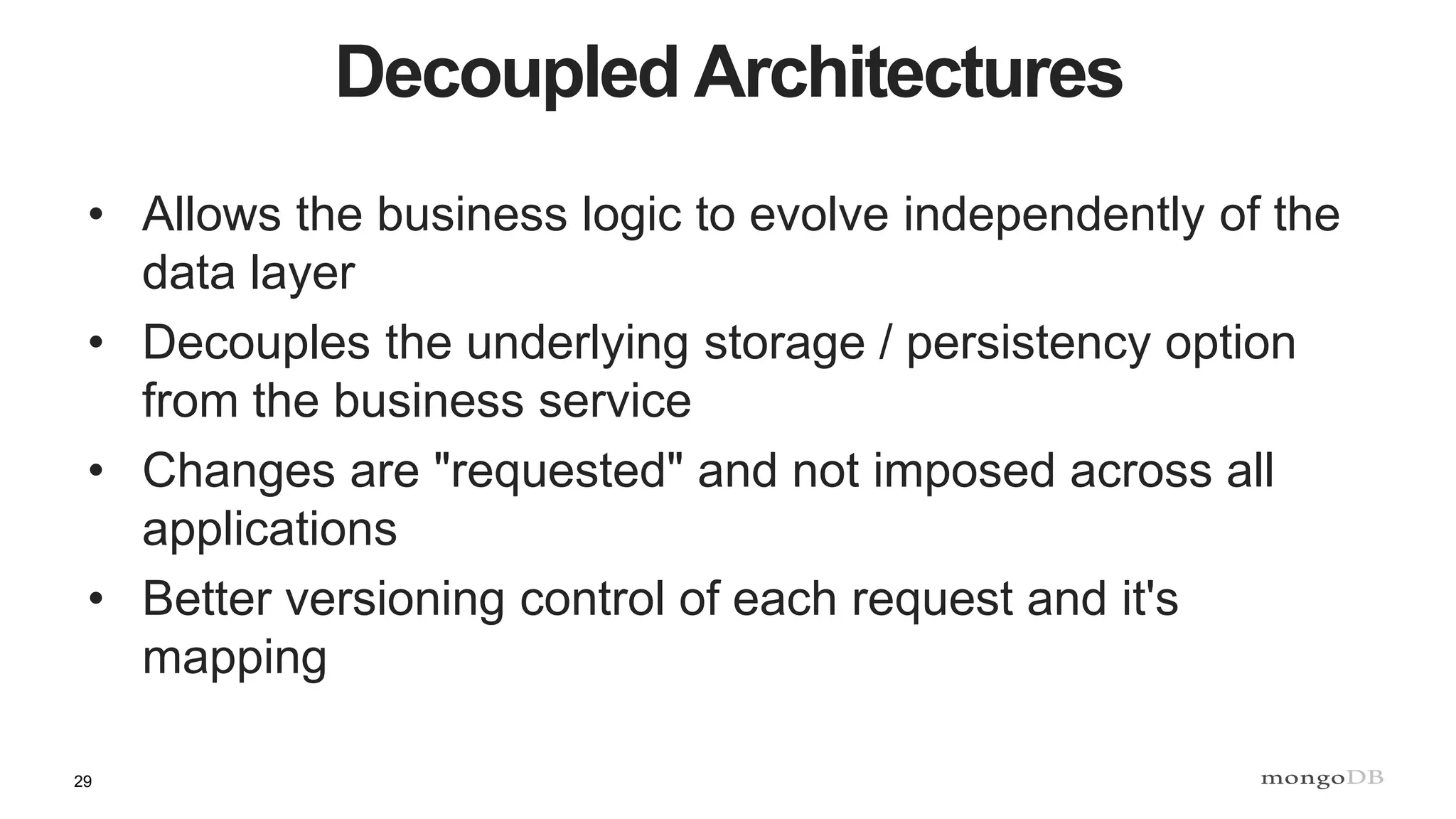 29
Decoupled Architectures
• Allows the business logic to evolve independently of the
data layer
• Decouples the underlying storage / persistency option
from the business service
• Changes are "requested" and not imposed across all
applications
• Better versioning control of each request and it's
mapping
 