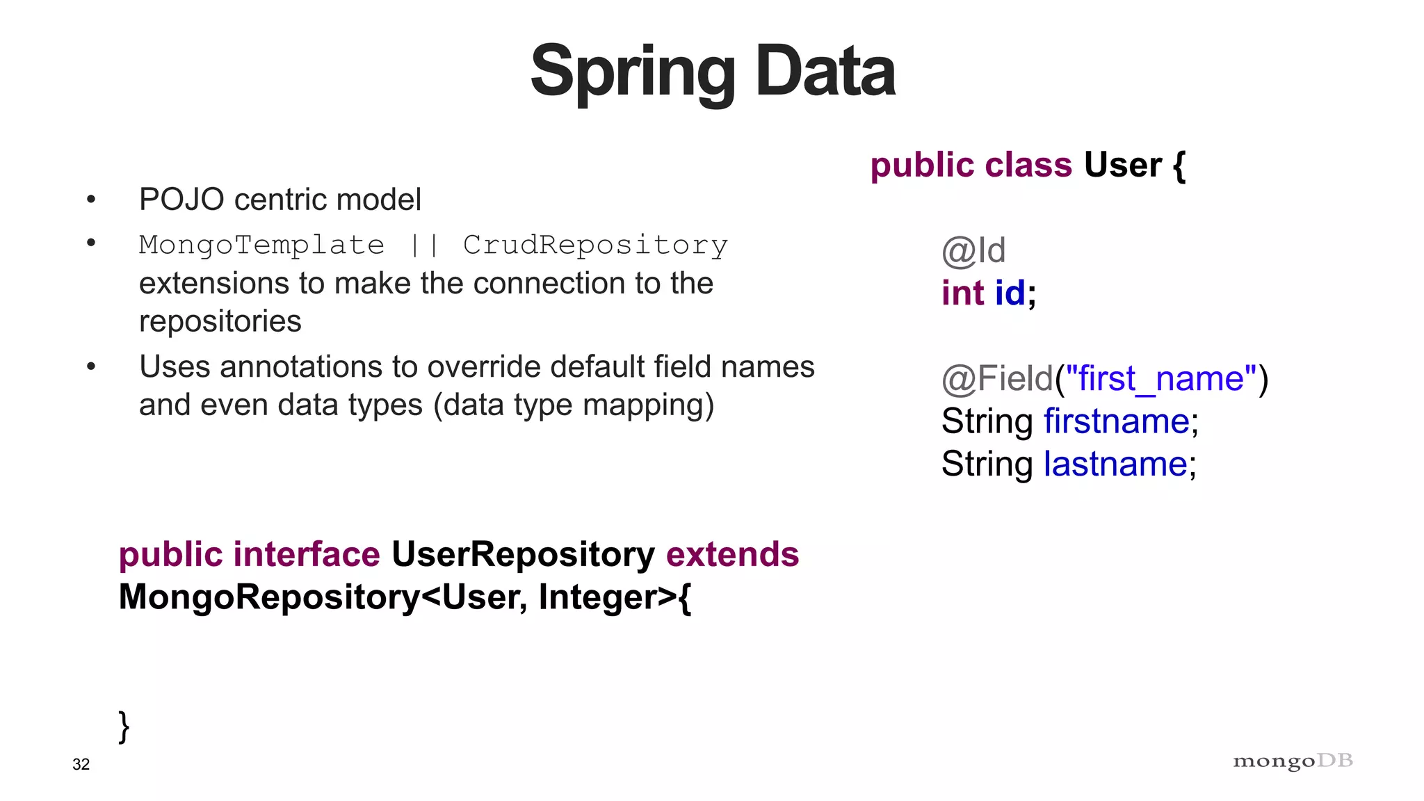 32
Spring Data
• POJO centric model
• MongoTemplate || CrudRepository
extensions to make the connection to the
repositories
• Uses annotations to override default field names
and even data types (data type mapping)
public interface UserRepository extends
MongoRepository<User, Integer>{
}
public class User {
@Id
int id;
@Field("first_name")
String firstname;
String lastname;
 