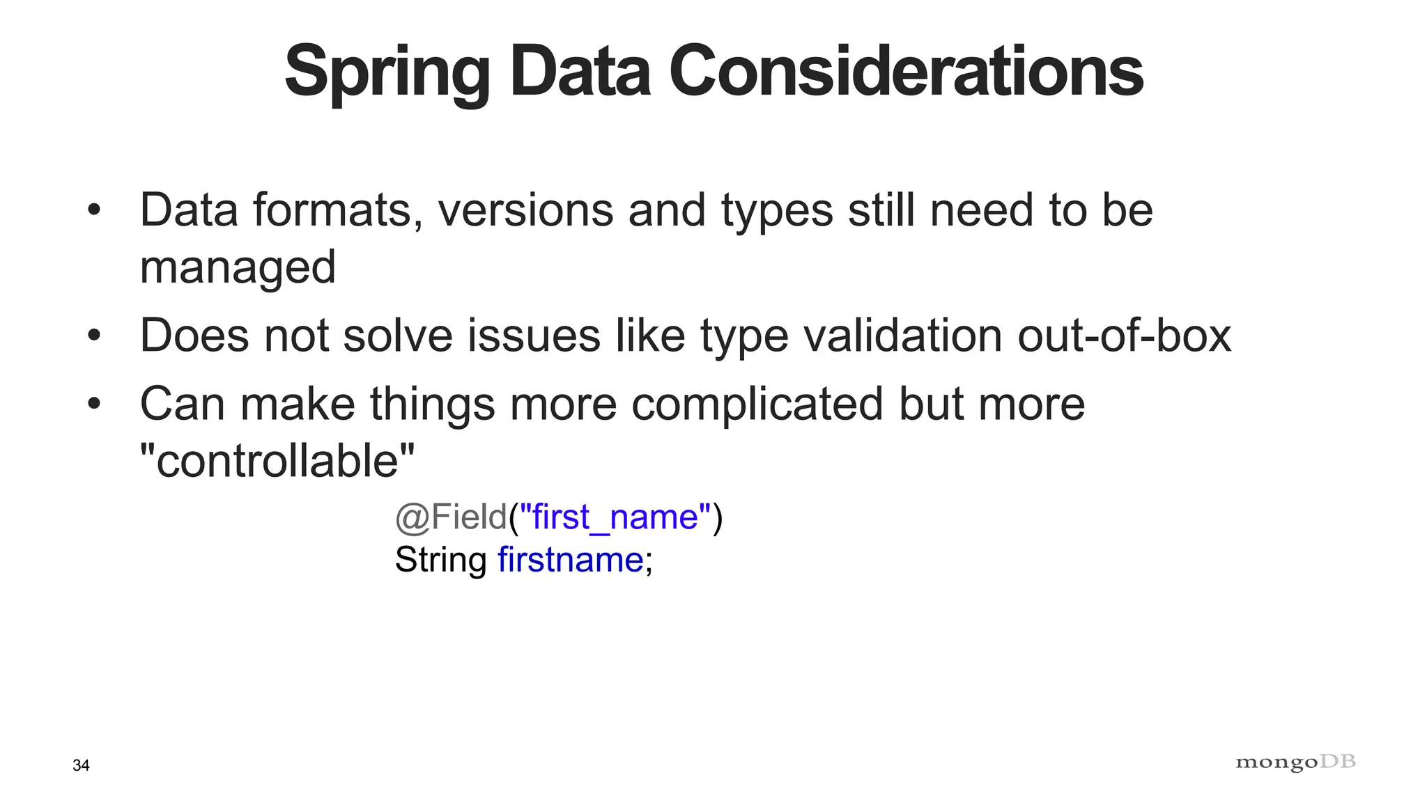 34
Spring Data Considerations
• Data formats, versions and types still need to be
managed
• Does not solve issues like type validation out-of-box
• Can make things more complicated but more
"controllable"
@Field("first_name")
String firstname;
 