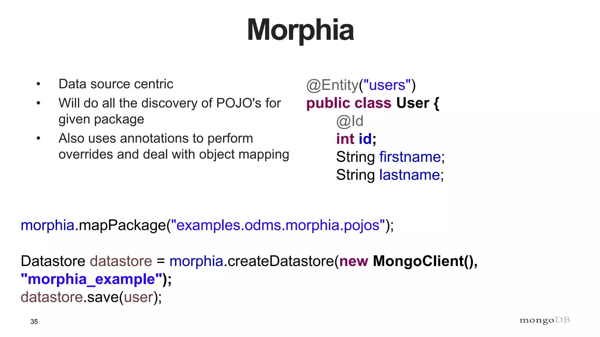 35
Morphia
• Data source centric
• Will do all the discovery of POJO's for
given package
• Also uses annotations to perform
overrides and deal with object mapping
@Entity("users")
public class User {
@Id
int id;
String firstname;
String lastname;
morphia.mapPackage("examples.odms.morphia.pojos");
Datastore datastore = morphia.createDatastore(new MongoClient(),
"morphia_example");
datastore.save(user);
 