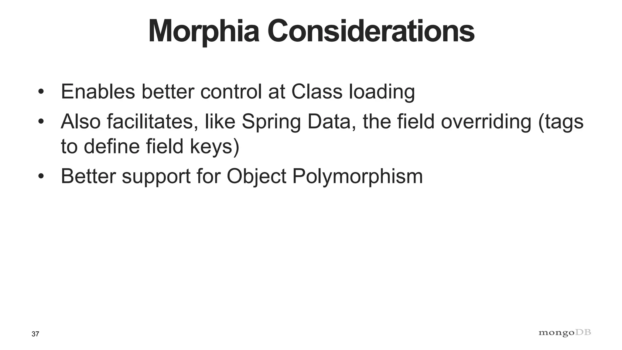 37
Morphia Considerations
• Enables better control at Class loading
• Also facilitates, like Spring Data, the field overriding (tags
to define field keys)
• Better support for Object Polymorphism
 