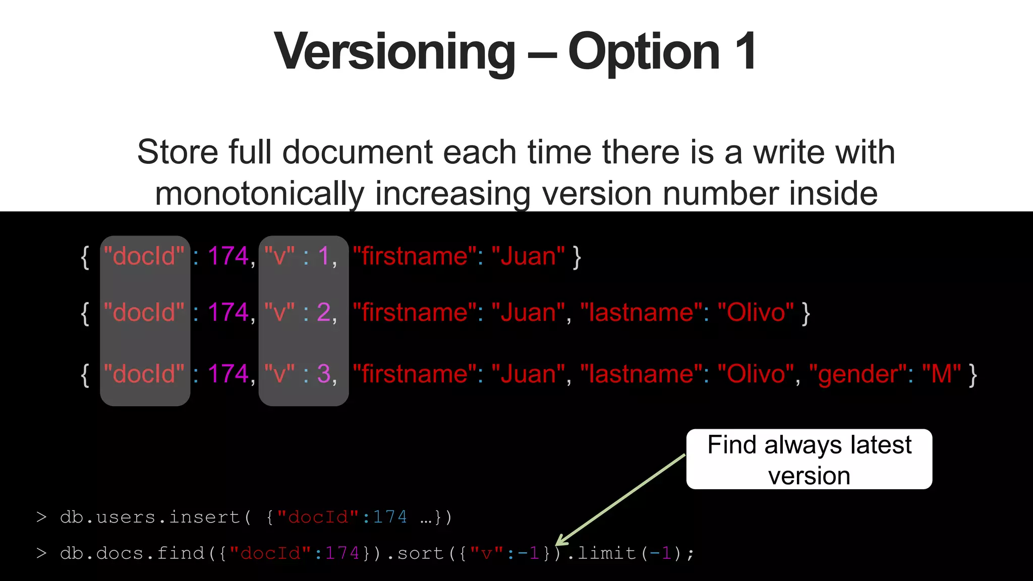 41
Versioning – Option 1
Store full document each time there is a write with
monotonically increasing version number inside
{ "docId" : 174, "v" : 1, "firstname": "Juan" }
{ "docId" : 174, "v" : 2, "firstname": "Juan", "lastname": "Olivo" }
{ "docId" : 174, "v" : 3, "firstname": "Juan", "lastname": "Olivo", "gender": "M" }
> db.users.insert( {"docId":174 …})
> db.docs.find({"docId":174}).sort({"v":-1}).limit(-1);
Find always latest
version
 