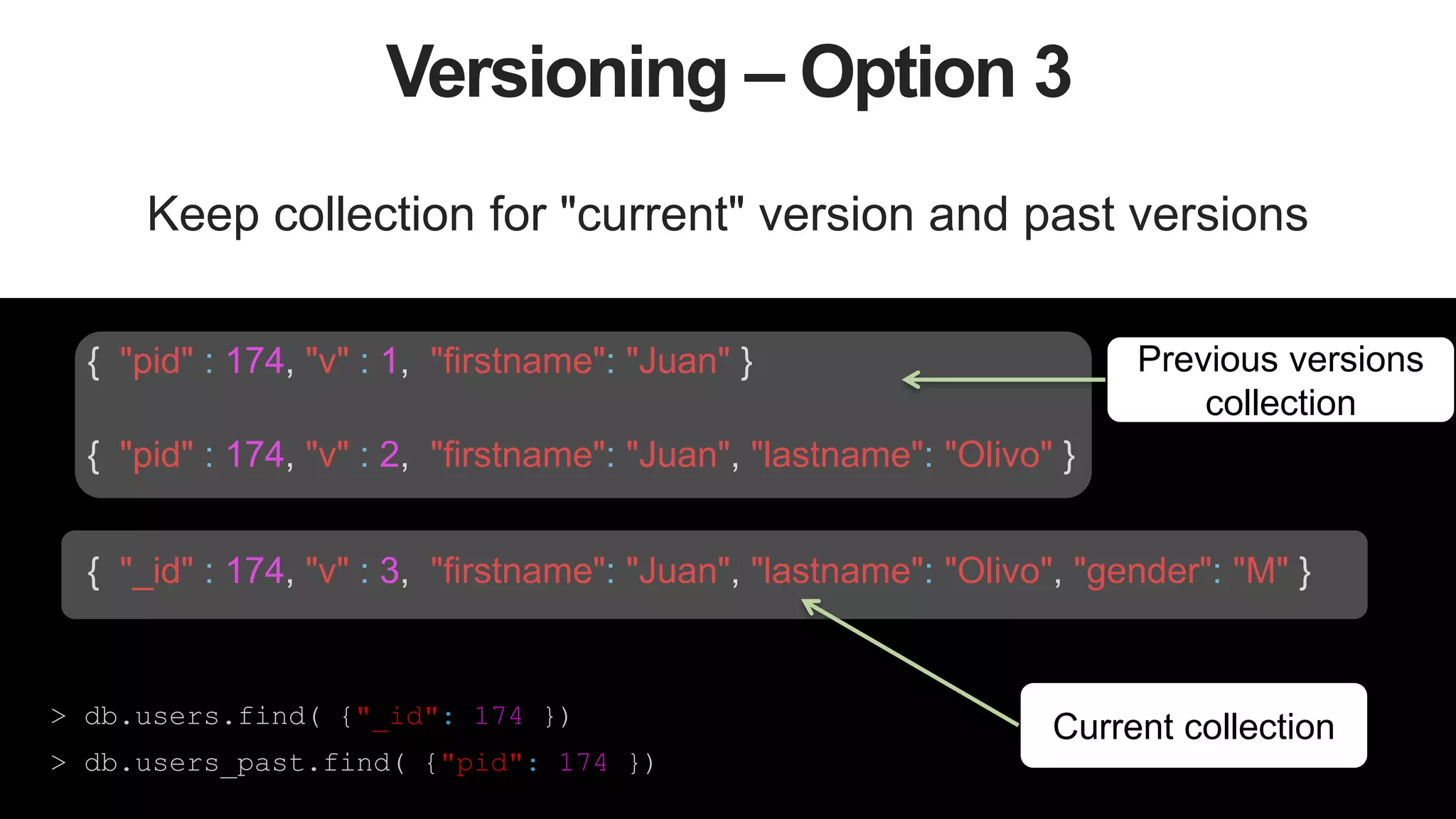 43
Versioning – Option 3
Keep collection for "current" version and past versions
> db.users.find( {"_id": 174 })
> db.users_past.find( {"pid": 174 })
{ "pid" : 174, "v" : 1, "firstname": "Juan" }
{ "pid" : 174, "v" : 2, "firstname": "Juan", "lastname": "Olivo" }
{ "_id" : 174, "v" : 3, "firstname": "Juan", "lastname": "Olivo", "gender": "M" }
Previous versions
collection
Current collection
 