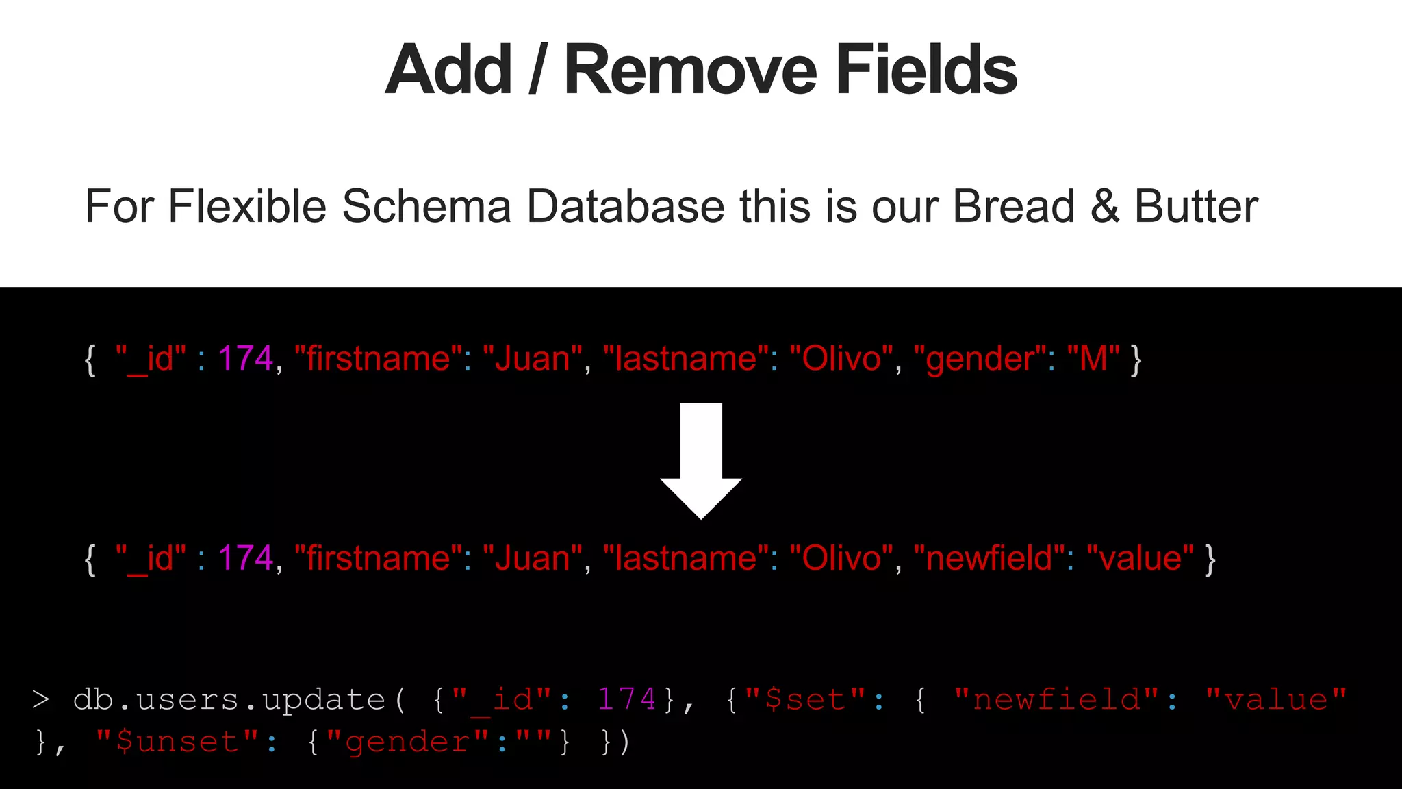 47
Add / Remove Fields
For Flexible Schema Database this is our Bread & Butter
{ "_id" : 174, "firstname": "Juan", "lastname": "Olivo", "gender": "M" }
{ "_id" : 174, "firstname": "Juan", "lastname": "Olivo", "newfield": "value" }
> db.users.update( {"_id": 174}, {"$set": { "newfield": "value"
}, "$unset": {"gender":""} })
 