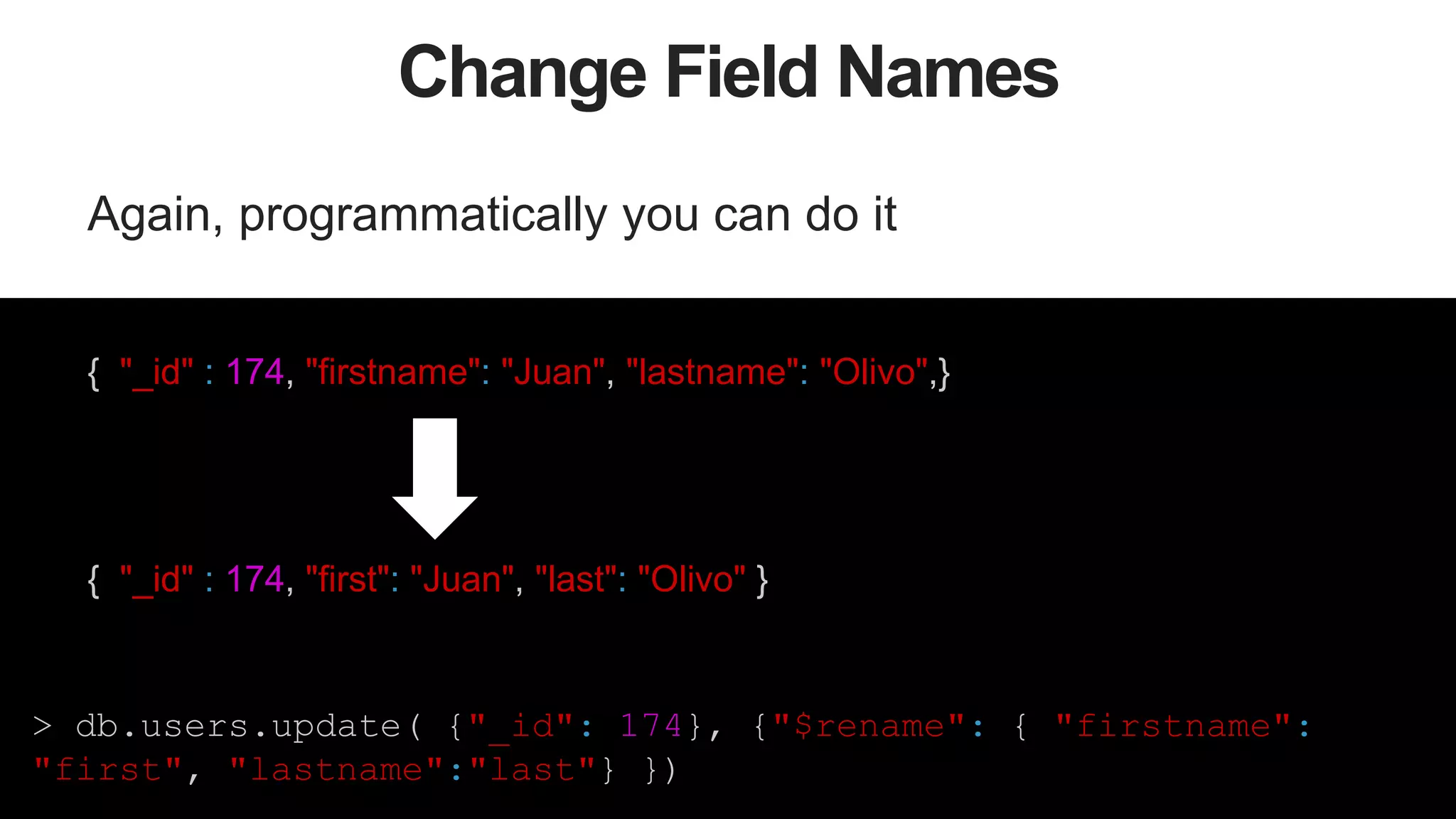 48
Change Field Names
Again, programmatically you can do it
{ "_id" : 174, "firstname": "Juan", "lastname": "Olivo",}
{ "_id" : 174, "first": "Juan", "last": "Olivo" }
> db.users.update( {"_id": 174}, {"$rename": { "firstname":
"first", "lastname":"last"} })
 